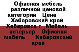 Офисная мебель различной ценовой категории › Цена ­ 1 - Хабаровский край, Хабаровск г. Мебель, интерьер » Офисная мебель   . Хабаровский край